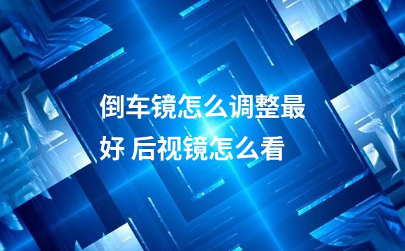 倒车镜怎么调整最好 后视镜怎么看
